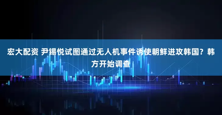 宏大配资 尹锡悦试图通过无人机事件诱使朝鲜进攻韩国？韩方开始调查
