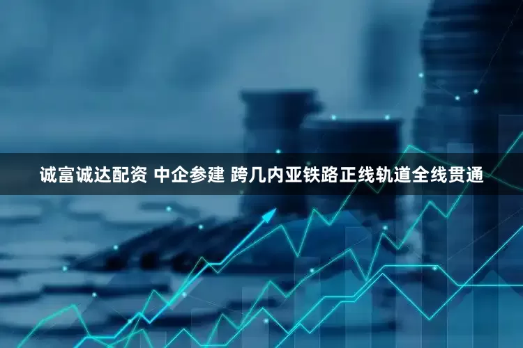诚富诚达配资 中企参建 跨几内亚铁路正线轨道全线贯通