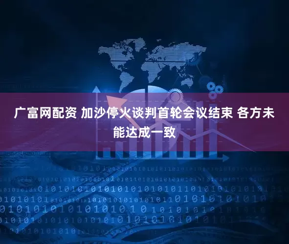 广富网配资 加沙停火谈判首轮会议结束 各方未能达成一致