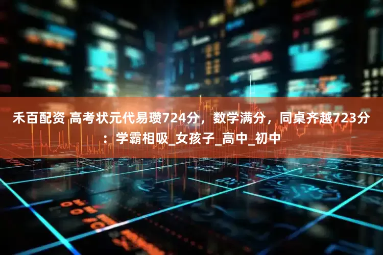 禾百配资 高考状元代易瓒724分，数学满分，同桌齐越723分：学霸相吸_女孩子_高中_初中