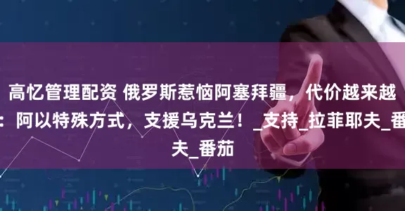 高忆管理配资 俄罗斯惹恼阿塞拜疆，代价越来越大：阿以特殊方式，支援乌克兰！_支持_拉菲耶夫_番茄