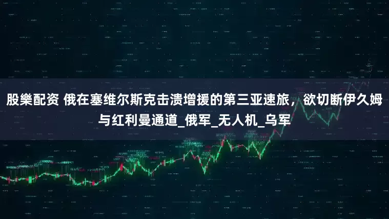 股樂配资 俄在塞维尔斯克击溃增援的第三亚速旅，欲切断伊久姆与红利曼通道_俄军_无人机_乌军