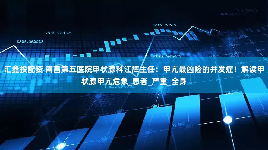 汇鑫投配资 南昌第五医院甲状腺科江辉主任：甲亢最凶险的并发症！解读甲状腺甲亢危象_患者_严重_全身