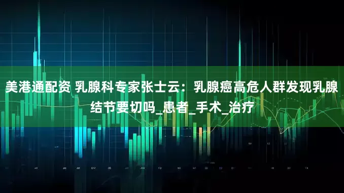美港通配资 乳腺科专家张士云：乳腺癌高危人群发现乳腺结节要切吗_患者_手术_治疗