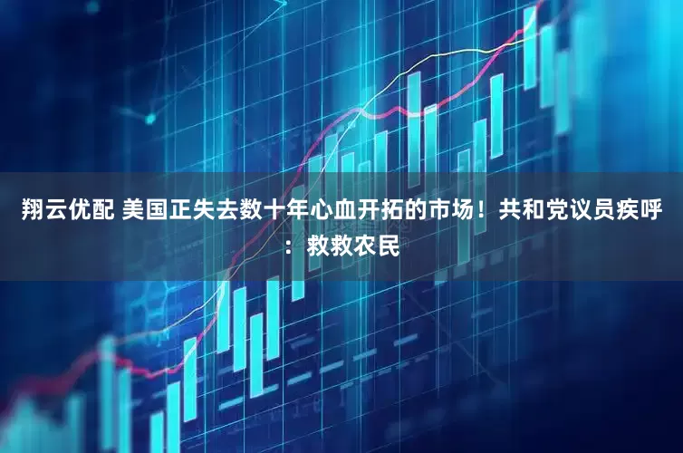 翔云优配 美国正失去数十年心血开拓的市场！共和党议员疾呼：救救农民