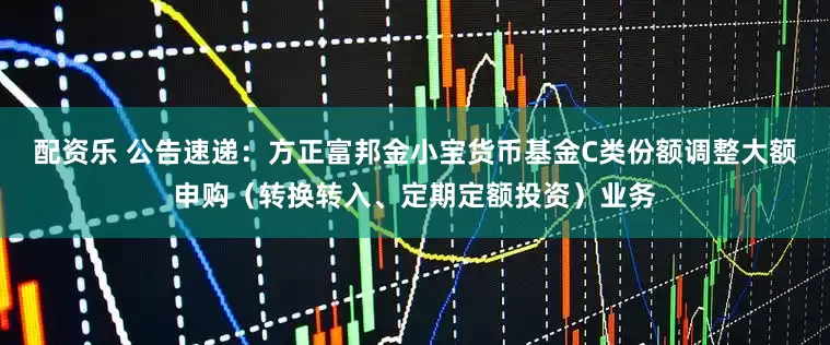 配资乐 公告速递：方正富邦金小宝货币基金C类份额调整大额申购（转换转入、定期定额投资）业务