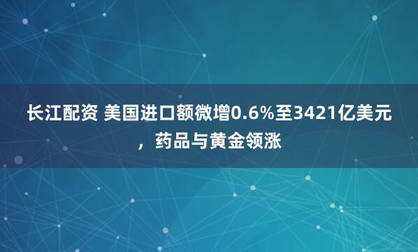 长江配资 美国进口额微增0.6%至3421亿美元，药品与黄金领涨