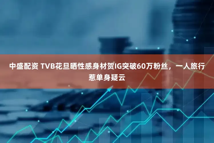 中盛配资 TVB花旦晒性感身材贺IG突破60万粉丝，一人旅行惹单身疑云