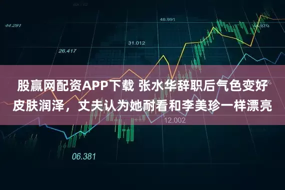 股赢网配资APP下载 张水华辞职后气色变好皮肤润泽，丈夫认为她耐看和李美珍一样漂亮