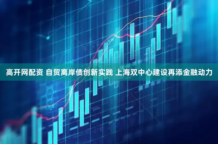 高开网配资 自贸离岸债创新实践 上海双中心建设再添金融动力
